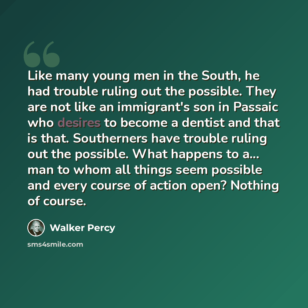 “Like many young men in the South, he had trouble ruling out the possible. They are not like an immigrant's son in Passaic who desires to become a dentist and that is that. Southerners have trouble ruling out the possible. What happens to a... man to whom all things seem possible and every course…” quote by Walker Percy