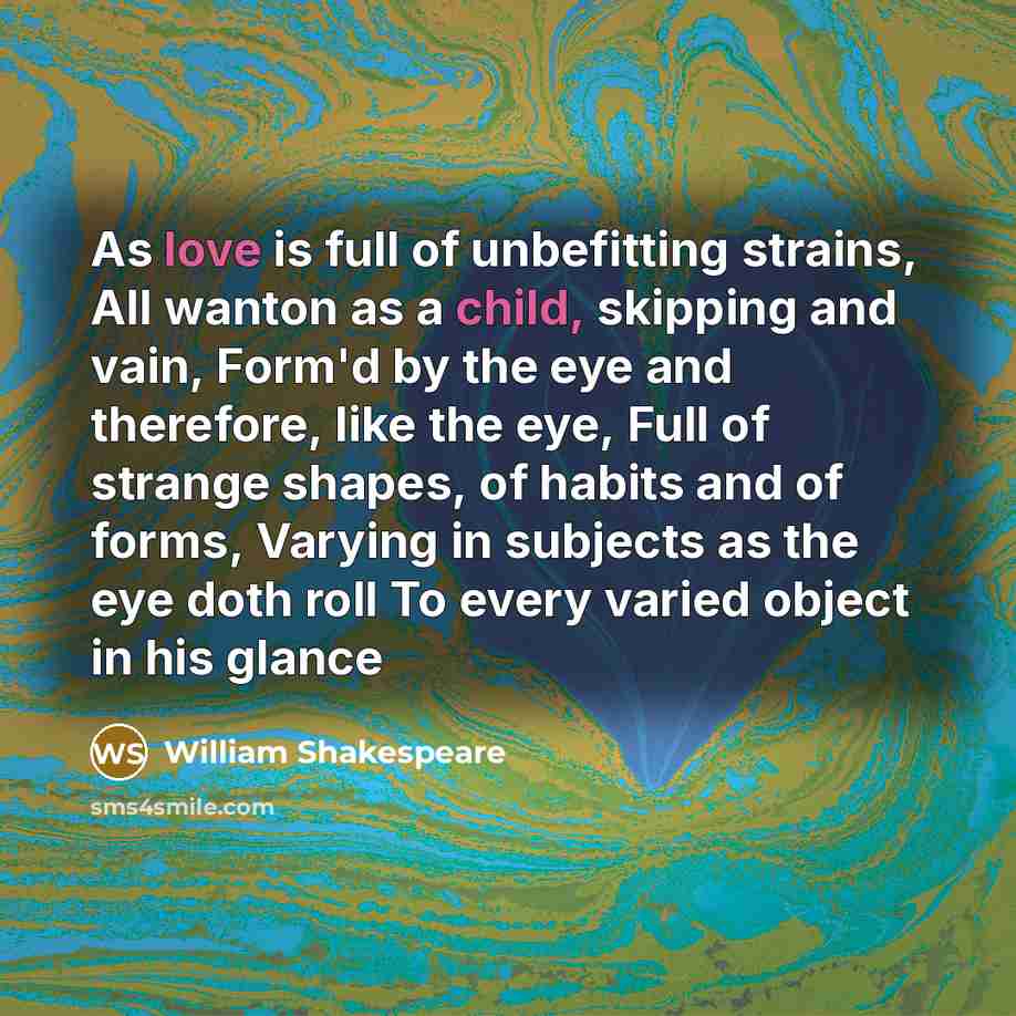 “As love is full of unbefitting strains, All wanton as a child, skipping and vain, Form'd by the eye and therefore, like the eye, Full of strange shapes, of habits and of forms, Varying in subjects as the eye doth roll To every varied object in his glance” quote by William Shakespeare