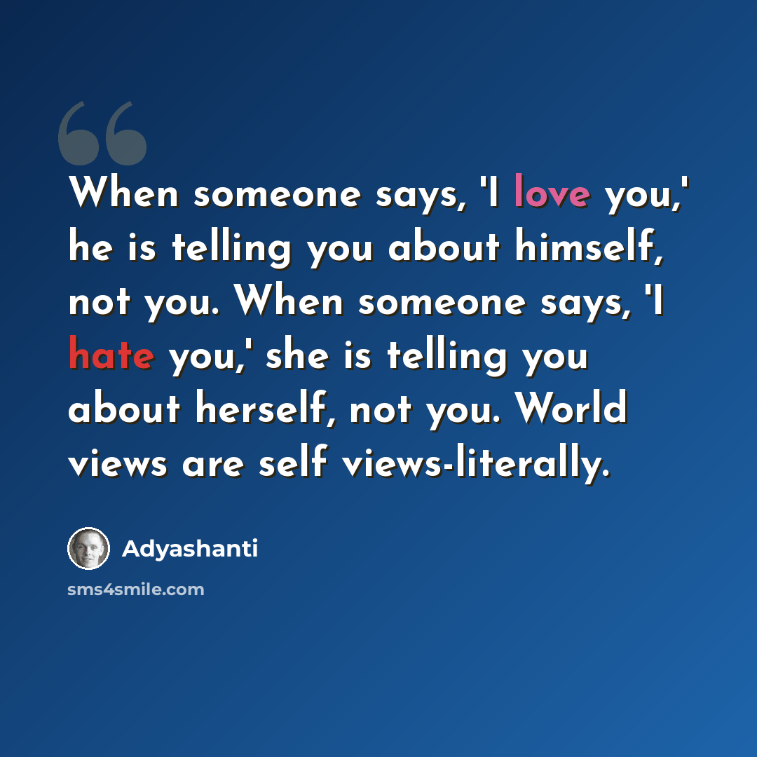 “When someone says, 'I love you,' he is telling you about himself, not you. When someone says, 'I hate you,' she is telling you about herself, not you. World views are self views-literally.” quote by Adyashanti