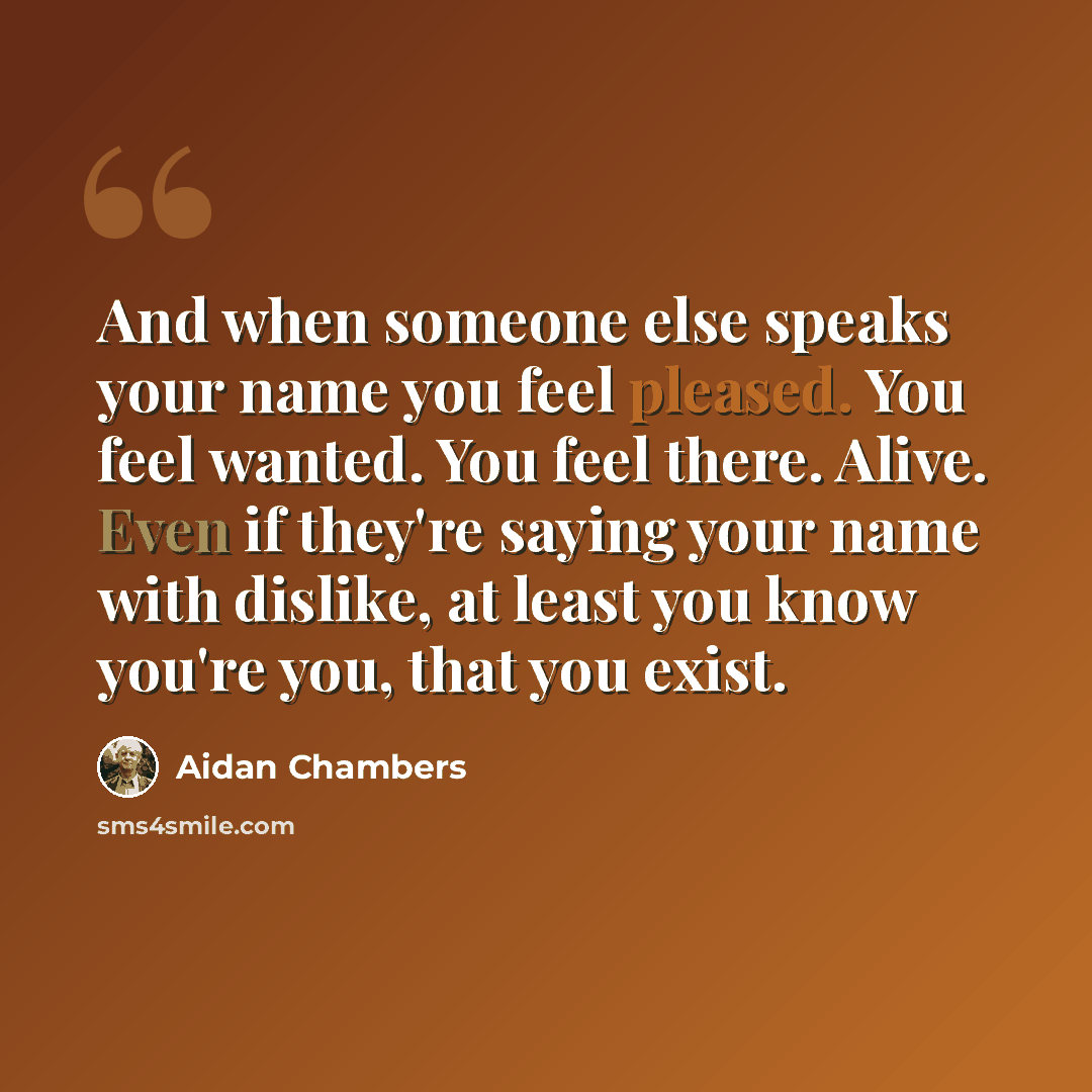 “And when someone else speaks your name you feel pleased. You feel wanted. You feel there. Alive. Even if they're saying your name with dislike, at least you know you're you, that you exist.” quote by Aidan Chambers