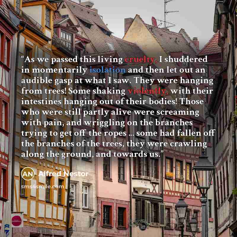 “As we passed this living cruelty, I shuddered in momentarily isolation and then let out an audible gasp at what I saw. They were hanging from trees! Some shaking violently, with their intestines hanging out of their bodies! Those who were still partly alive were screaming with pain, and wriggling…” quote by Alfred Nestor