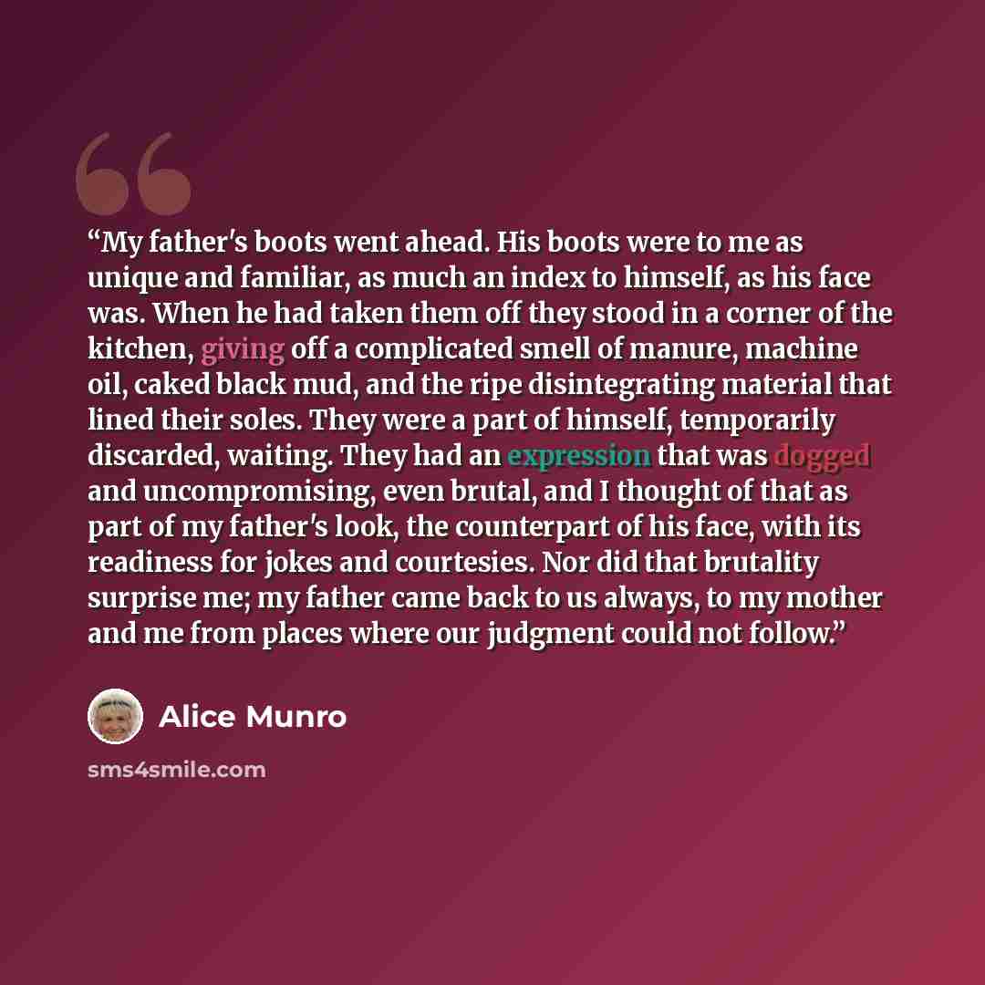 “My father's boots went ahead. His boots were to me as unique and familiar, as much an index to himself, as his face was. When he had taken them off they stood in a corner of the kitchen, giving off a complicated smell of manure, machine oil, caked black mud, and the ripe disintegrating material…” quote by Alice Munro