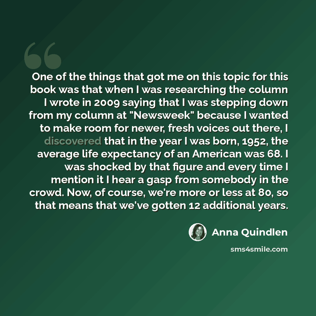 “One of the things that got me on this topic for this book was that when I was researching the column I wrote in 2009 saying that I was stepping down from my column at "Newsweek" because I wanted to make room for newer, fresh voices out there, I discovered that in the year I was born, 1952, the…” quote by Anna Quindlen