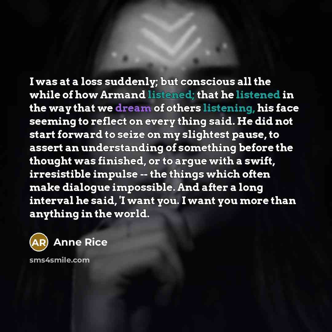 “I was at a loss suddenly; but conscious all the while of how Armand listened; that he listened in the way that we dream of others listening, his face seeming to reflect on every thing said. He did not start forward to seize on my slightest pause, to assert an understanding of something before the…” quote by Anne Rice