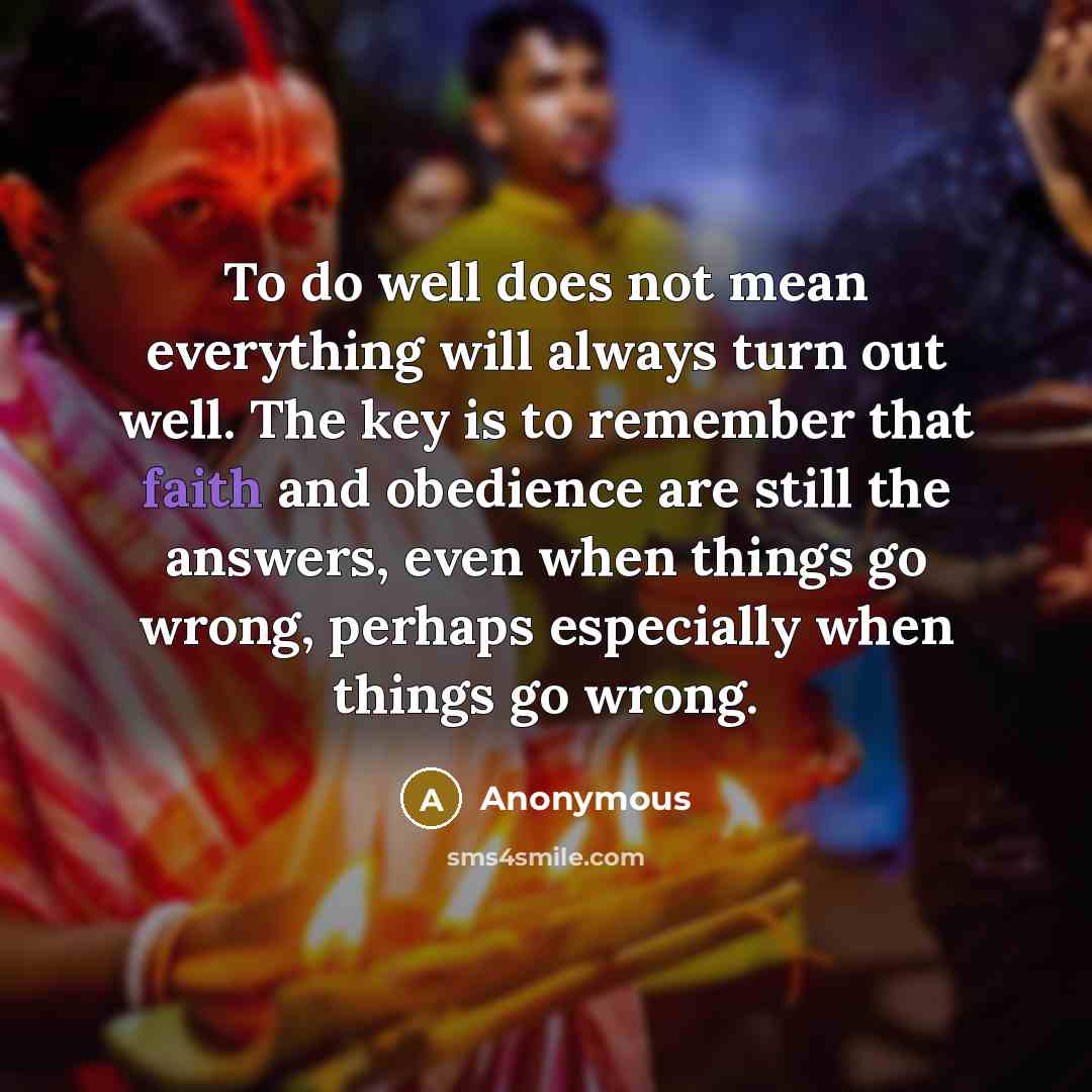 “To do well does not mean everything will always turn out well. The key is to remember that faith and obedience are still the answers, even when things go wrong, perhaps especially when things go wrong.” quote by Anonymous