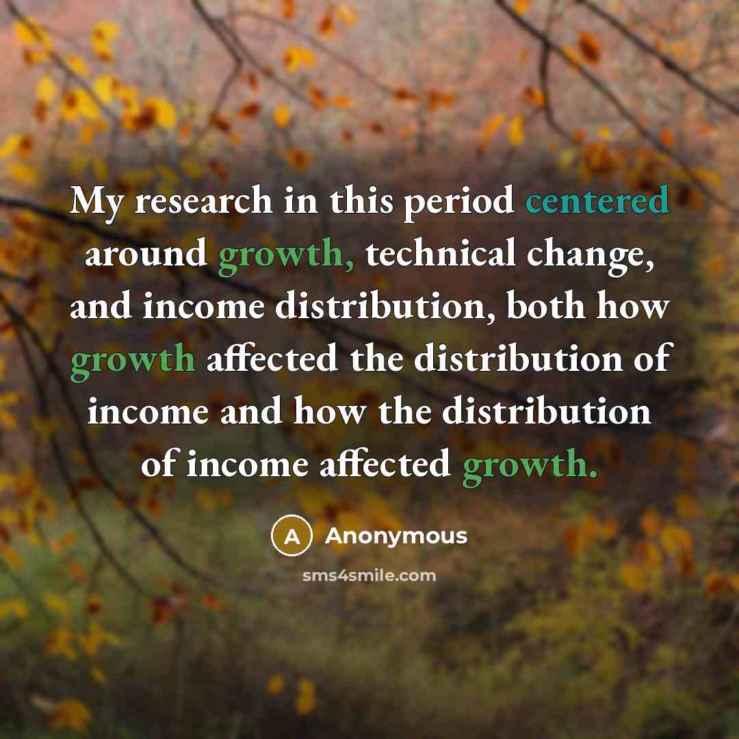 “My research in this period centered around growth, technical change, and income distribution, both how growth affected the distribution of income and how the distribution of income affected growth.” quote by Anonymous