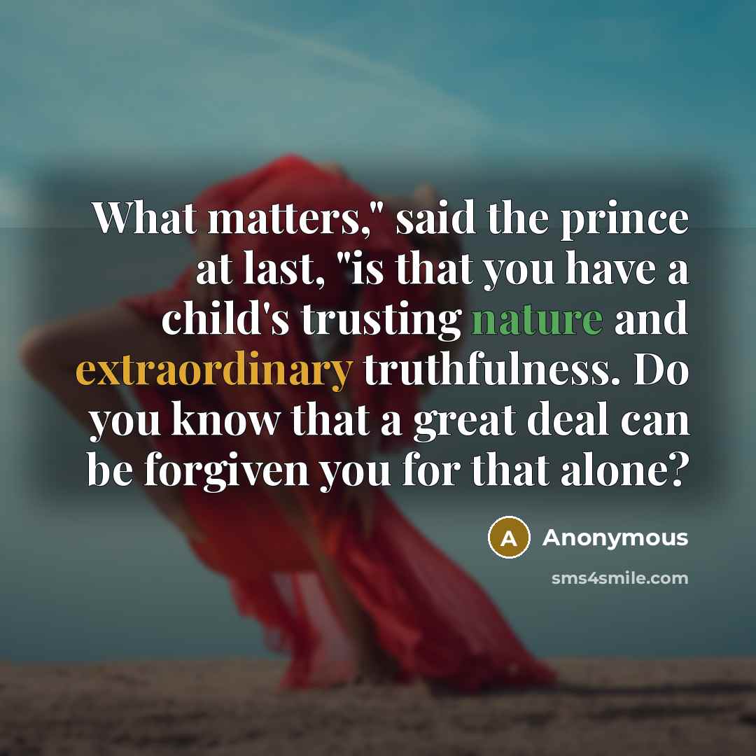 “What matters," said the prince at last, "is that you have a child's trusting nature and extraordinary truthfulness. Do you know that a great deal can be forgiven you for that alone?” quote by Anonymous