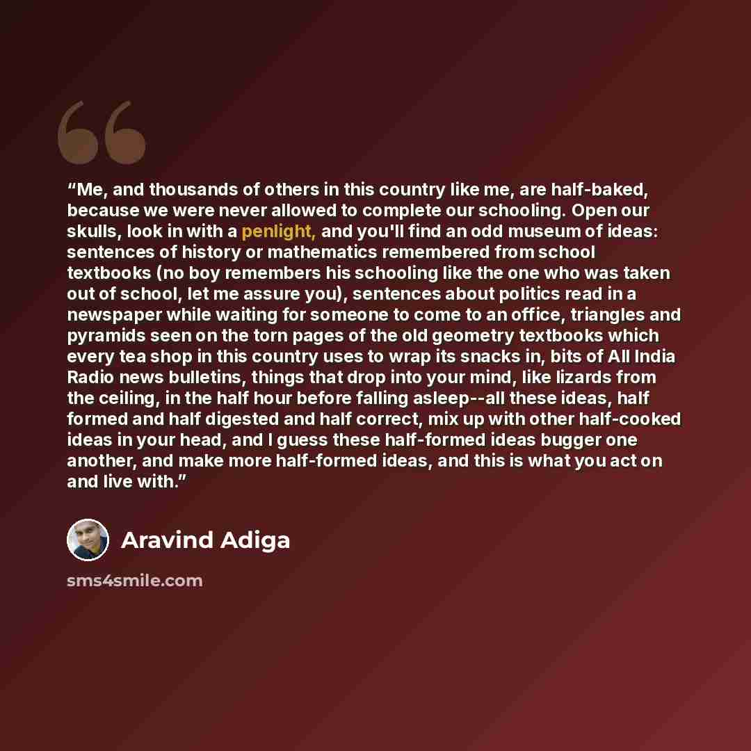 “Me, and thousands of others in this country like me, are half-baked, because we were never allowed to complete our schooling. Open our skulls, look in with a penlight, and you'll find an odd museum of ideas: sentences of history or mathematics remembered from school textbooks (no boy remembers his…” quote by Aravind Adiga