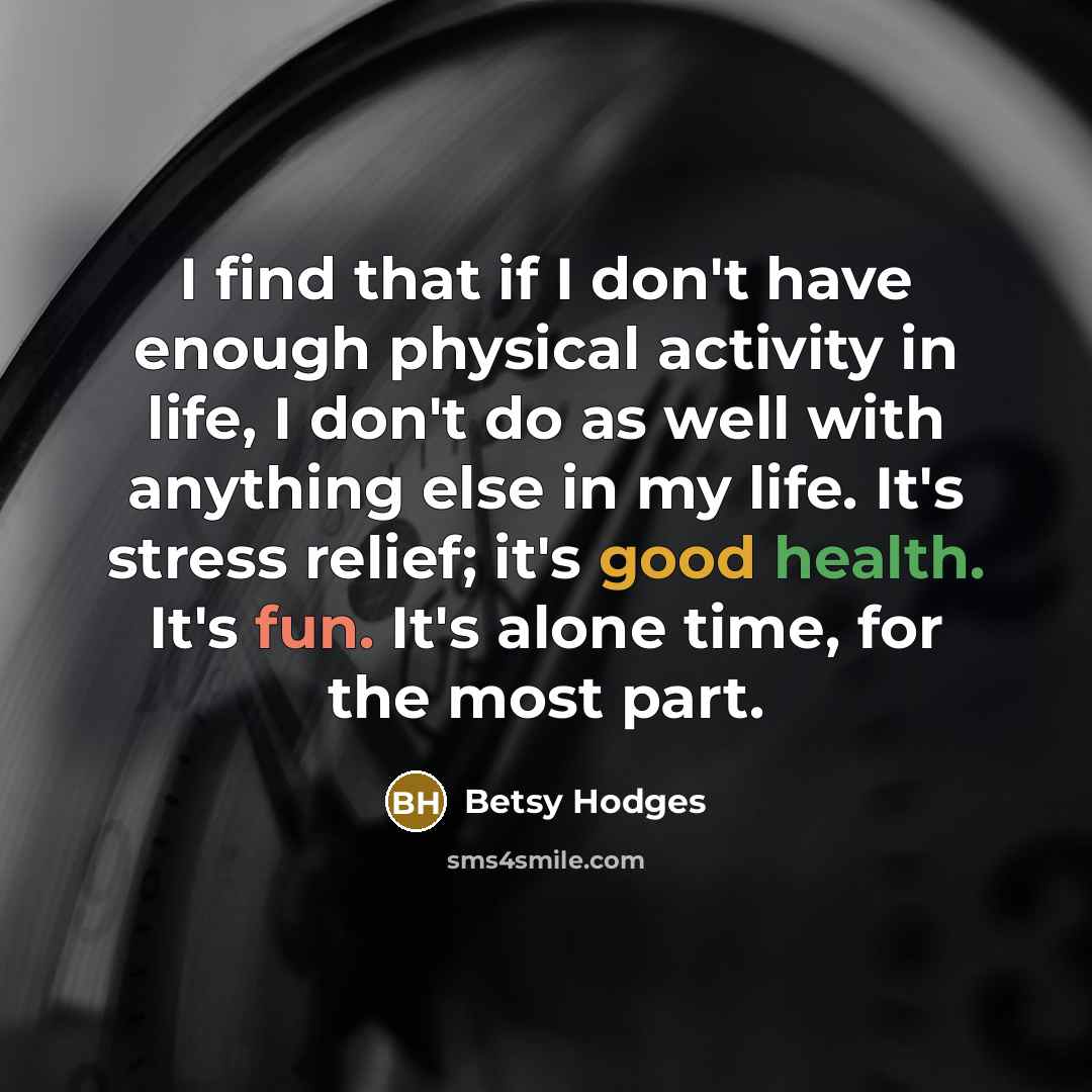 “I find that if I don't have enough physical activity in life, I don't do as well with anything else in my life. It's stress relief; it's good health. It's fun. It's alone time, for the most part.” quote by Betsy Hodges