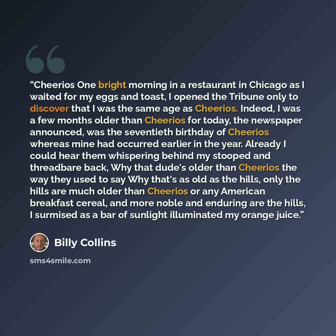 “Cheerios One bright morning in a restaurant in Chicago as I waited for my eggs and toast, I opened the Tribune only to discover that I was the same age as Cheerios. Indeed, I was a few months older than Cheerios for today, the newspaper announced, was the seventieth birthday of Cheerios whereas…” quote by Billy Collins