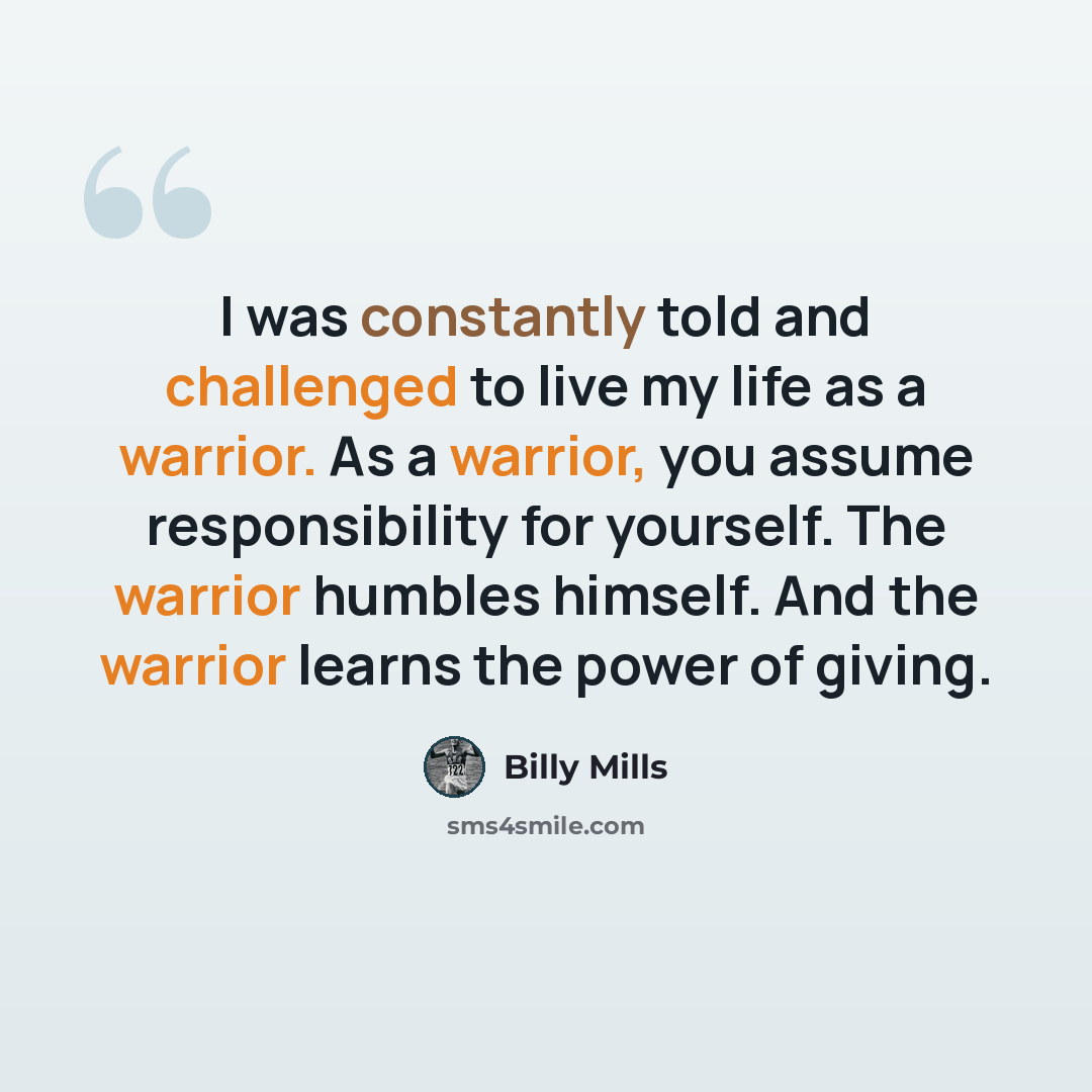 “I was constantly told and challenged to live my life as a warrior. As a warrior, you assume responsibility for yourself. The warrior humbles himself. And the warrior learns the power of giving.” quote by Billy Mills