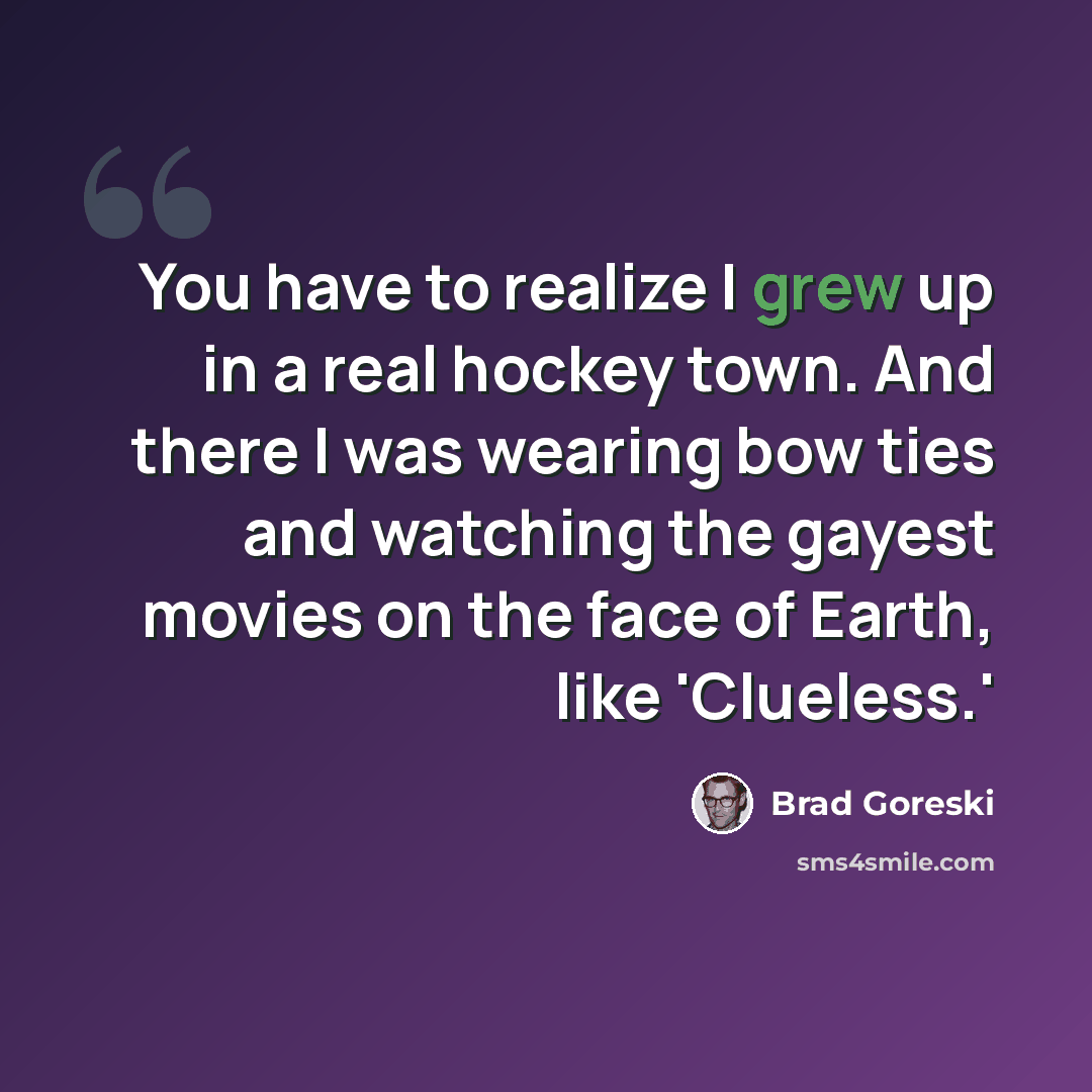 “You have to realize I grew up in a real hockey town. And there I was wearing bow ties and watching the gayest movies on the face of Earth, like 'Clueless.'” quote by Brad Goreski