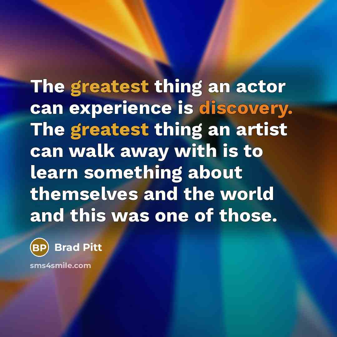 “The greatest thing an actor can experience is discovery. The greatest thing an artist can walk away with is to learn something about themselves and the world and this was one of those.” quote by Brad Pitt