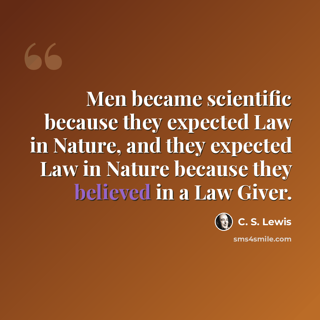 “Men became scientific because they expected Law in Nature, and they expected Law in Nature because they believed in a Law Giver.” quote by C. S. Lewis