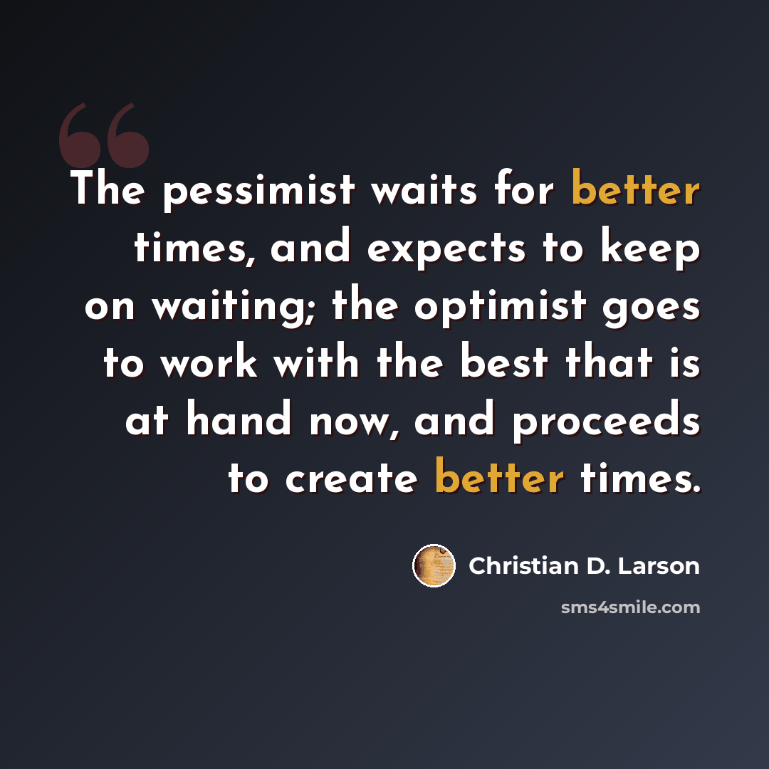 “The pessimist waits for better times, and expects to keep on waiting; the optimist goes to work with the best that is at hand now, and proceeds to create better times.” quote by Christian D. Larson