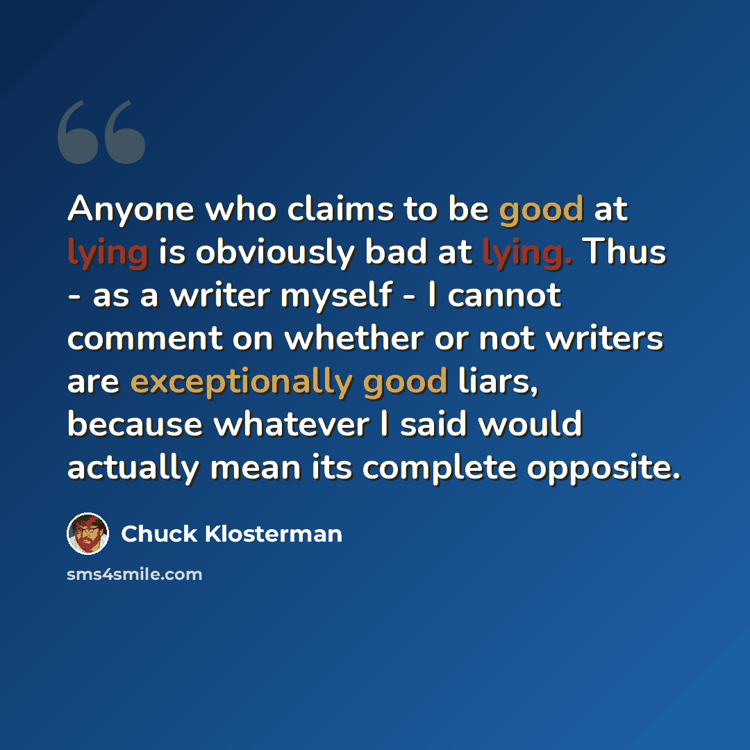 “Anyone who claims to be good at lying is obviously bad at lying. Thus - as a writer myself - I cannot comment on whether or not writers are exceptionally good liars, because whatever I said would actually mean its complete opposite.” quote by Chuck Klosterman