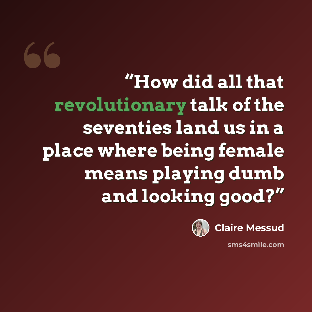 “How did all that revolutionary talk of the seventies land us in a place where being female means playing dumb and looking good?” quote by Claire Messud