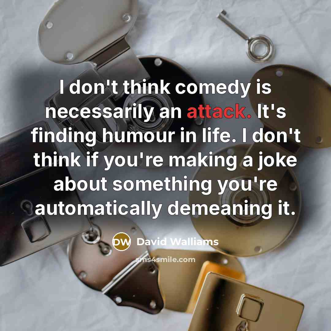 “I don't think comedy is necessarily an attack. It's finding humour in life. I don't think if you're making a joke about something you're automatically demeaning it.” quote by David Walliams