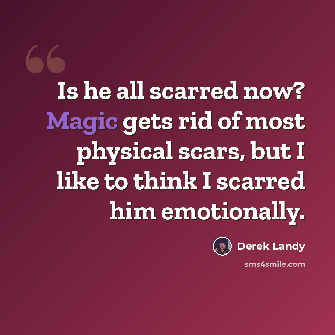 “Is he all scarred now? Magic gets rid of most physical scars, but I like to think I scarred him emotionally.” quote by Derek Landy