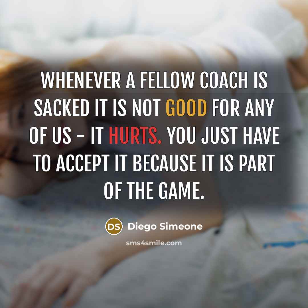 “Whenever a fellow coach is sacked it is not good for any of us - it hurts. You just have to accept it because it is part of the game.” quote by Diego Simeone