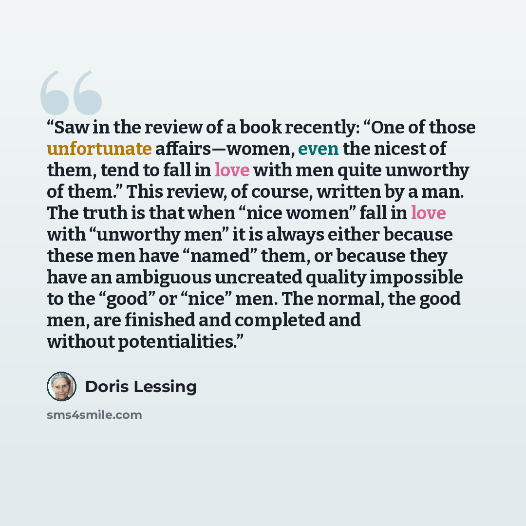“Saw in the review of a book recently: “One of those unfortunate affairs—women, even the nicest of them, tend to fall in love with men quite unworthy of them.” This review, of course, written by a man. The truth is that when “nice women” fall in love with “unworthy men” it is always either because…” quote by Doris Lessing