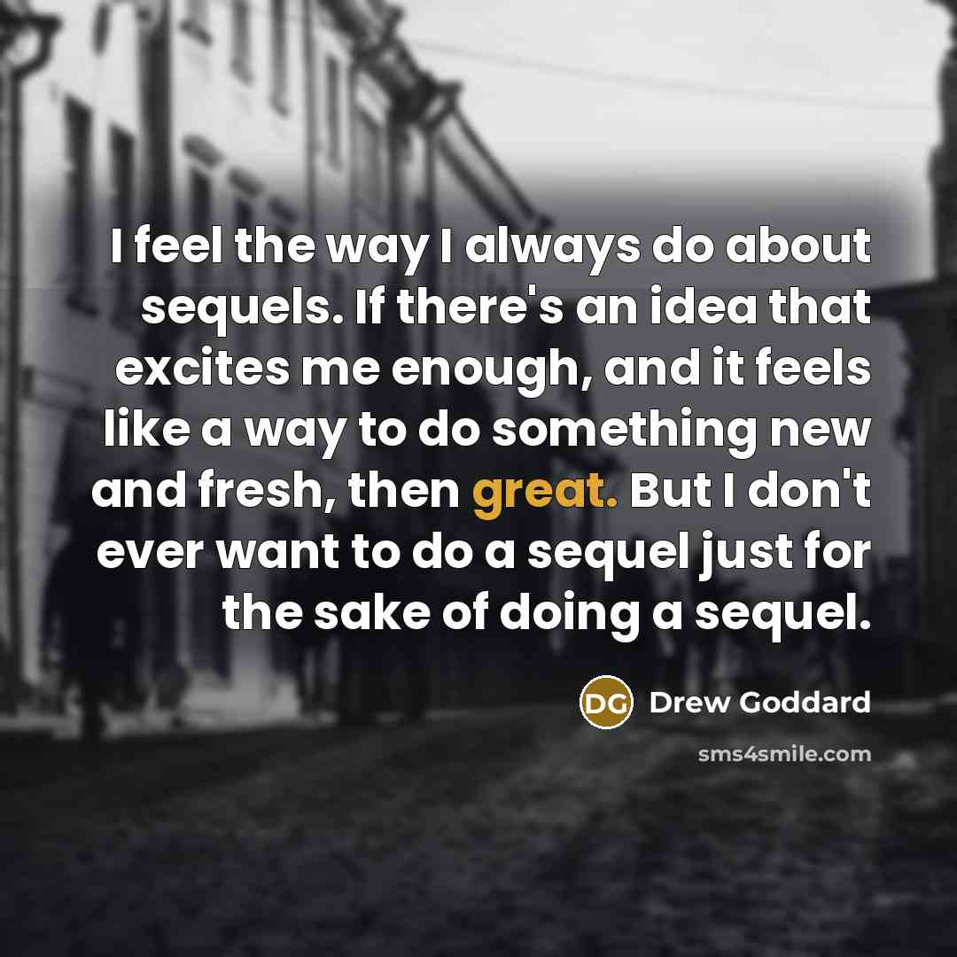 “I feel the way I always do about sequels. If there's an idea that excites me enough, and it feels like a way to do something new and fresh, then great. But I don't ever want to do a sequel just for the sake of doing a sequel.” quote by Drew Goddard