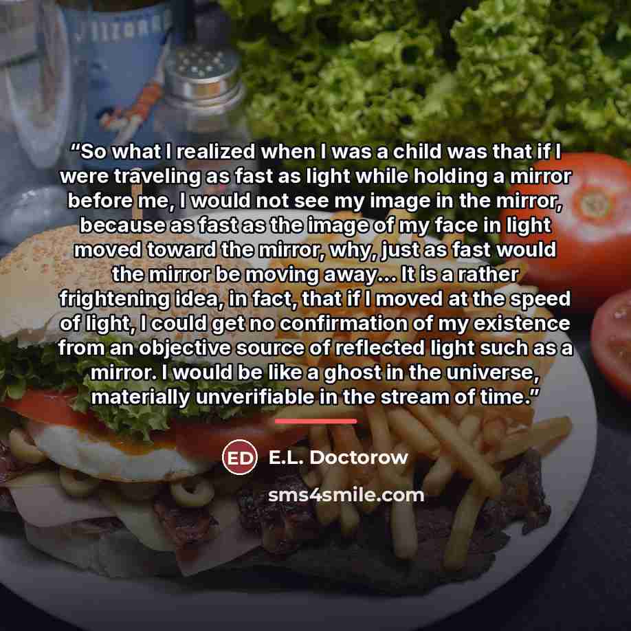 “So what I realized when I was a child was that if I were traveling as fast as light while holding a mirror before me, I would not see my image in the mirror, because as fast as the image of my face in light moved toward the mirror, why, just as fast would the mirror be moving away... It is a…” quote by E.L. Doctorow