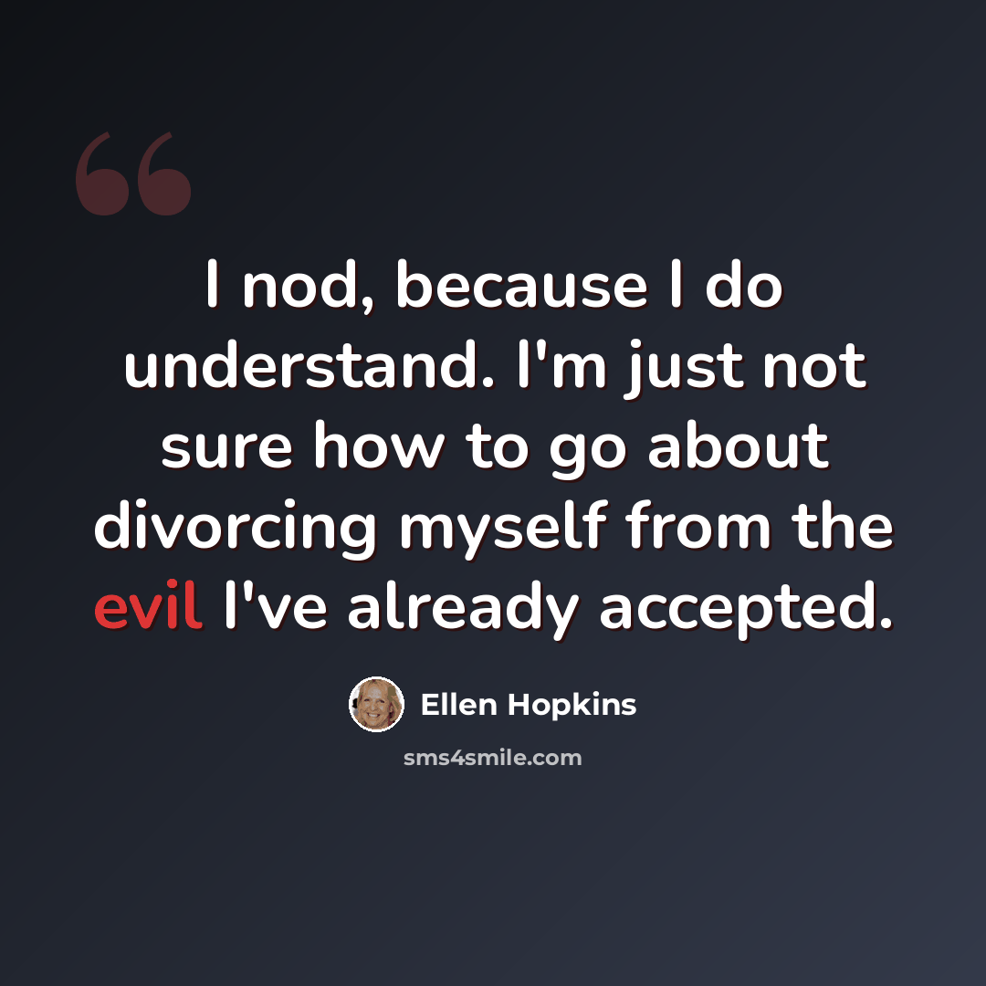 “I nod, because I do understand. I'm just not sure how to go about divorcing myself from the evil I've already accepted.” quote by Ellen Hopkins