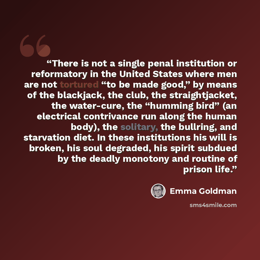 “There is not a single penal institution or reformatory in the United States where men are not tortured “to be made good,” by means of the blackjack, the club, the straightjacket, the water-cure, the “humming bird” (an electrical contrivance run along the human body), the solitary, the bullring…” quote by Emma Goldman