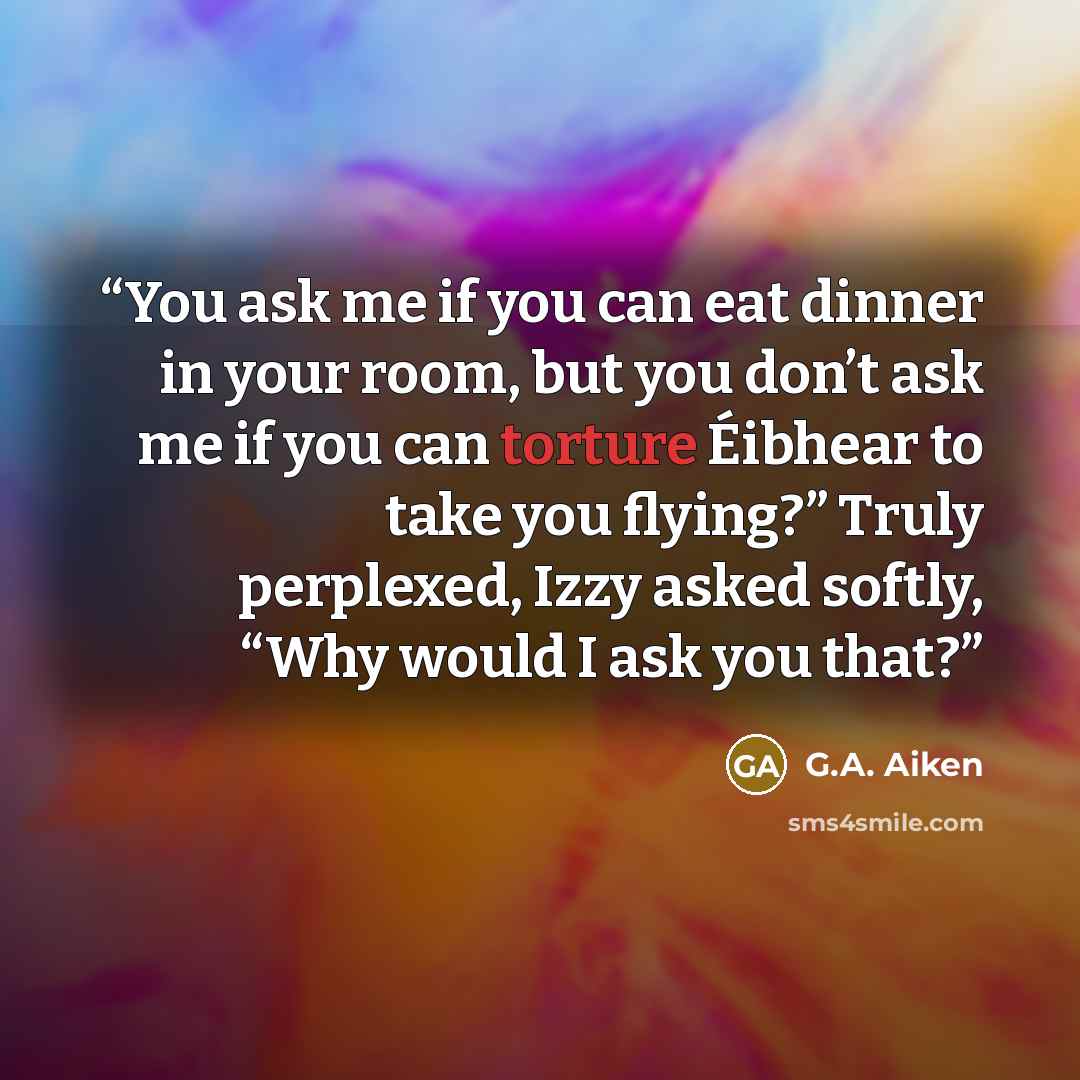 “You ask me if you can eat dinner in your room, but you don’t ask me if you can torture Éibhear to take you flying?” Truly perplexed, Izzy asked softly, “Why would I ask you that?” quote by G.A. Aiken