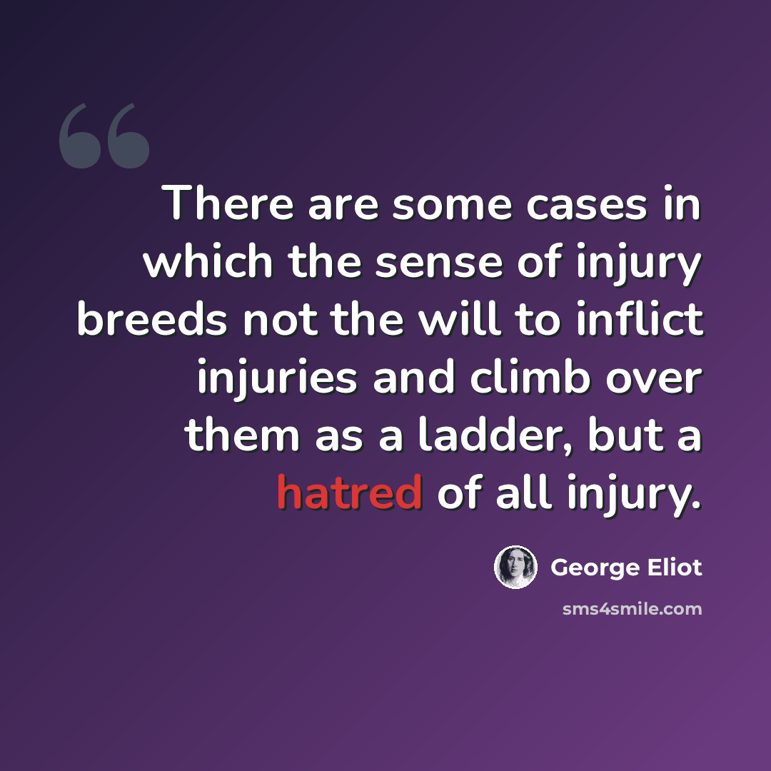 “There are some cases in which the sense of injury breeds not the will to inflict injuries and climb over them as a ladder, but a hatred of all injury.” quote by George Eliot