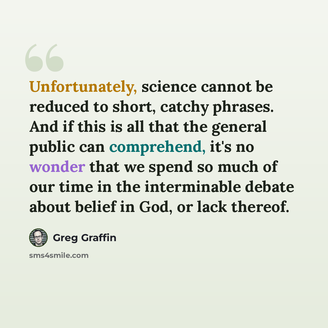 “Unfortunately, science cannot be reduced to short, catchy phrases. And if this is all that the general public can comprehend, it's no wonder that we spend so much of our time in the interminable debate about belief in God, or lack thereof.” quote by Greg Graffin