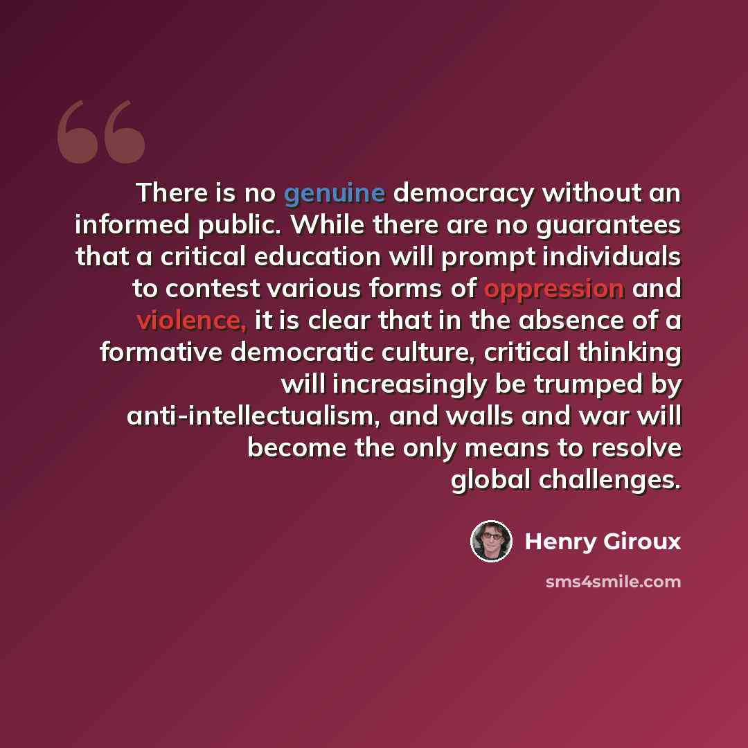 “There is no genuine democracy without an informed public. While there are no guarantees that a critical education will prompt individuals to contest various forms of oppression and violence, it is clear that in the absence of a formative democratic culture, critical thinking will increasingly be…” quote by Henry Giroux