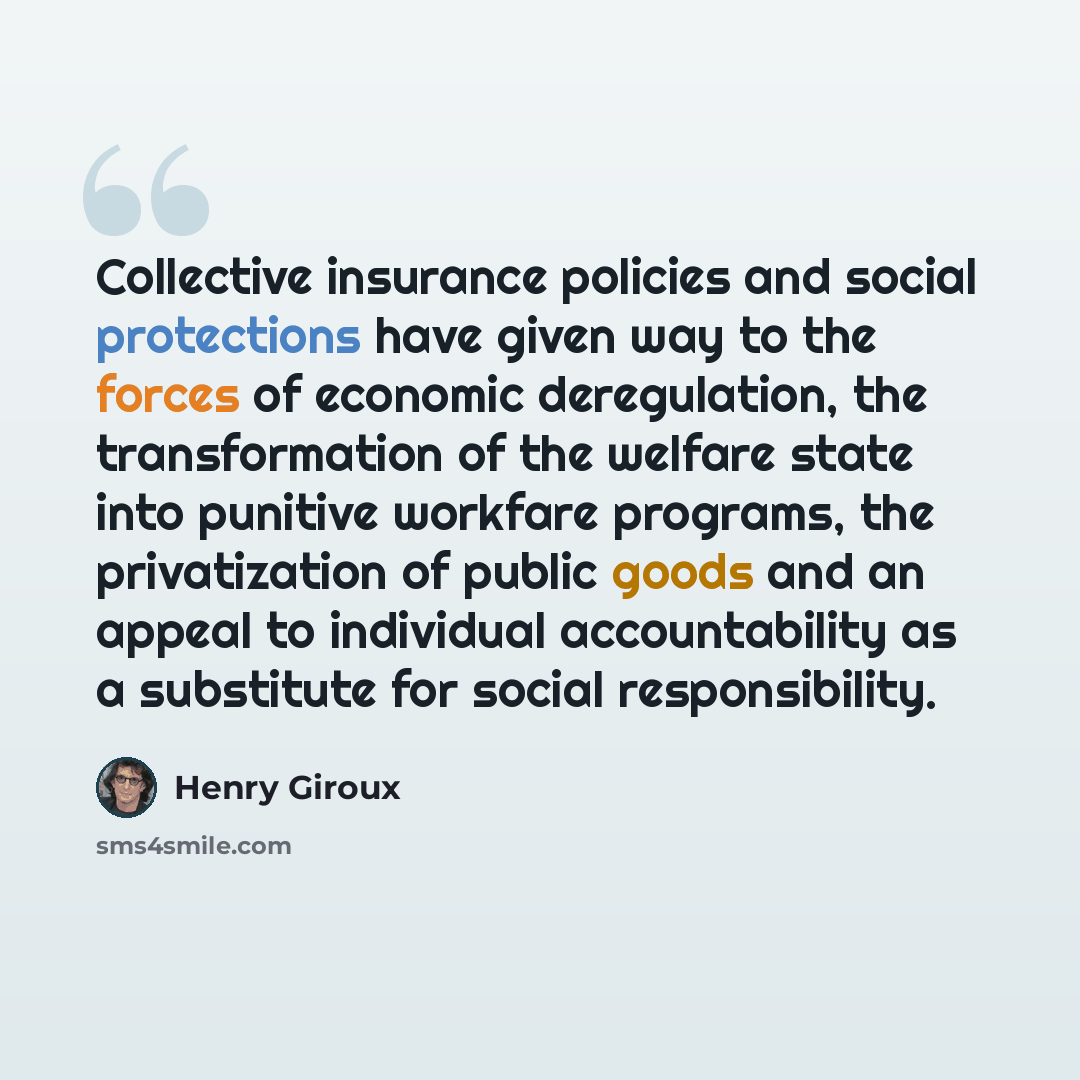 “Collective insurance policies and social protections have given way to the forces of economic deregulation, the transformation of the welfare state into punitive workfare programs, the privatization of public goods and an appeal to individual accountability as a substitute for social responsibility.” quote by Henry Giroux