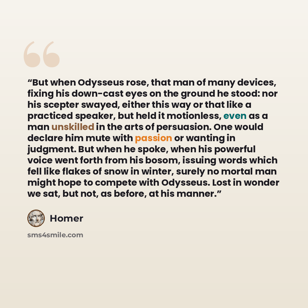 “But when Odysseus rose, that man of many devices, fixing his down-cast eyes on the ground he stood: nor his scepter swayed, either this way or that like a practiced speaker, but held it motionless, even as a man unskilled in the arts of persuasion. One would declare him mute with passion or…” quote by Homer