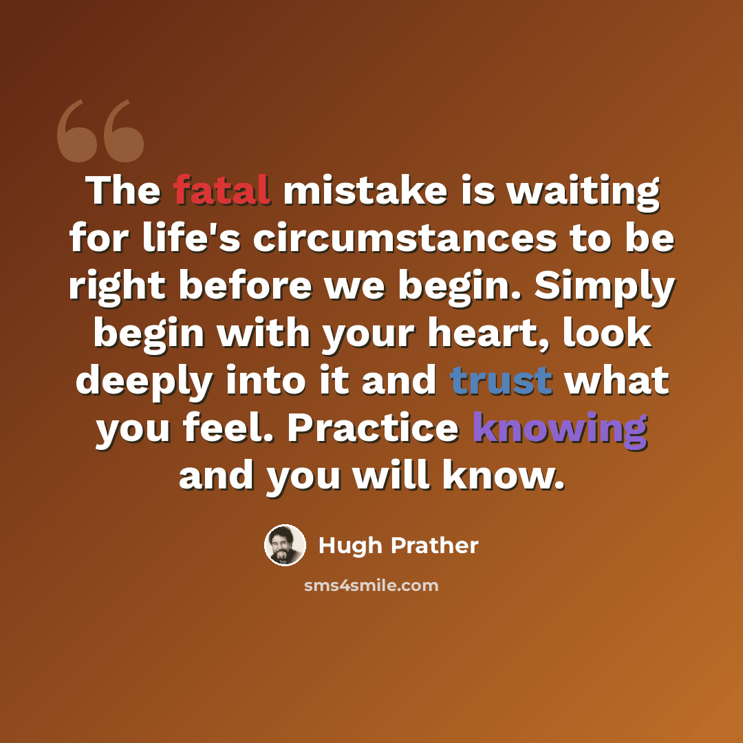 “The fatal mistake is waiting for life's circumstances to be right before we begin. Simply begin with your heart, look deeply into it and trust what you feel. Practice knowing and you will know.” quote by Hugh Prather
