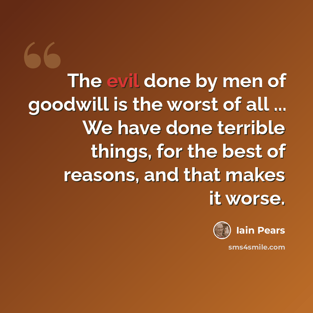 “The evil done by men of goodwill is the worst of all ... We have done terrible things, for the best of reasons, and that makes it worse.” quote by Iain Pears