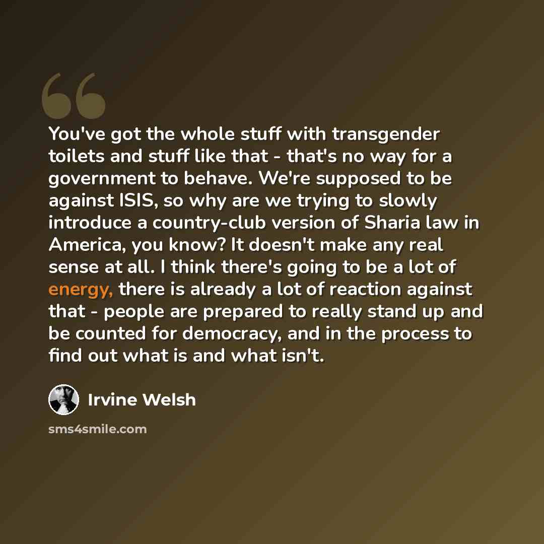 “You've got the whole stuff with transgender toilets and stuff like that - that's no way for a government to behave. We're supposed to be against ISIS, so why are we trying to slowly introduce a country-club version of Sharia law in America, you know? It doesn't make any real sense at all. I think…” quote by Irvine Welsh