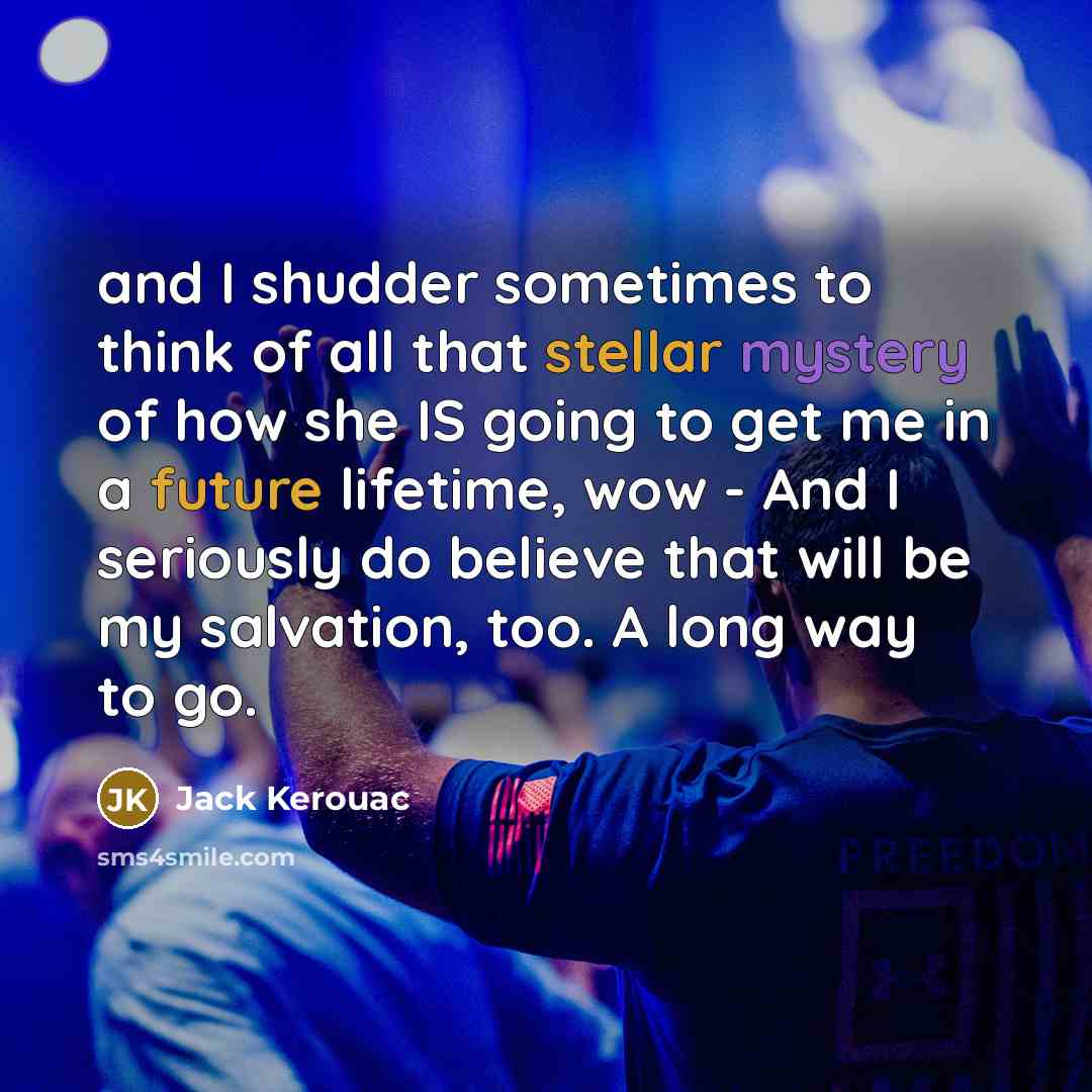 “and I shudder sometimes to think of all that stellar mystery of how she IS going to get me in a future lifetime, wow - And I seriously do believe that will be my salvation, too. A long way to go.” quote by Jack Kerouac