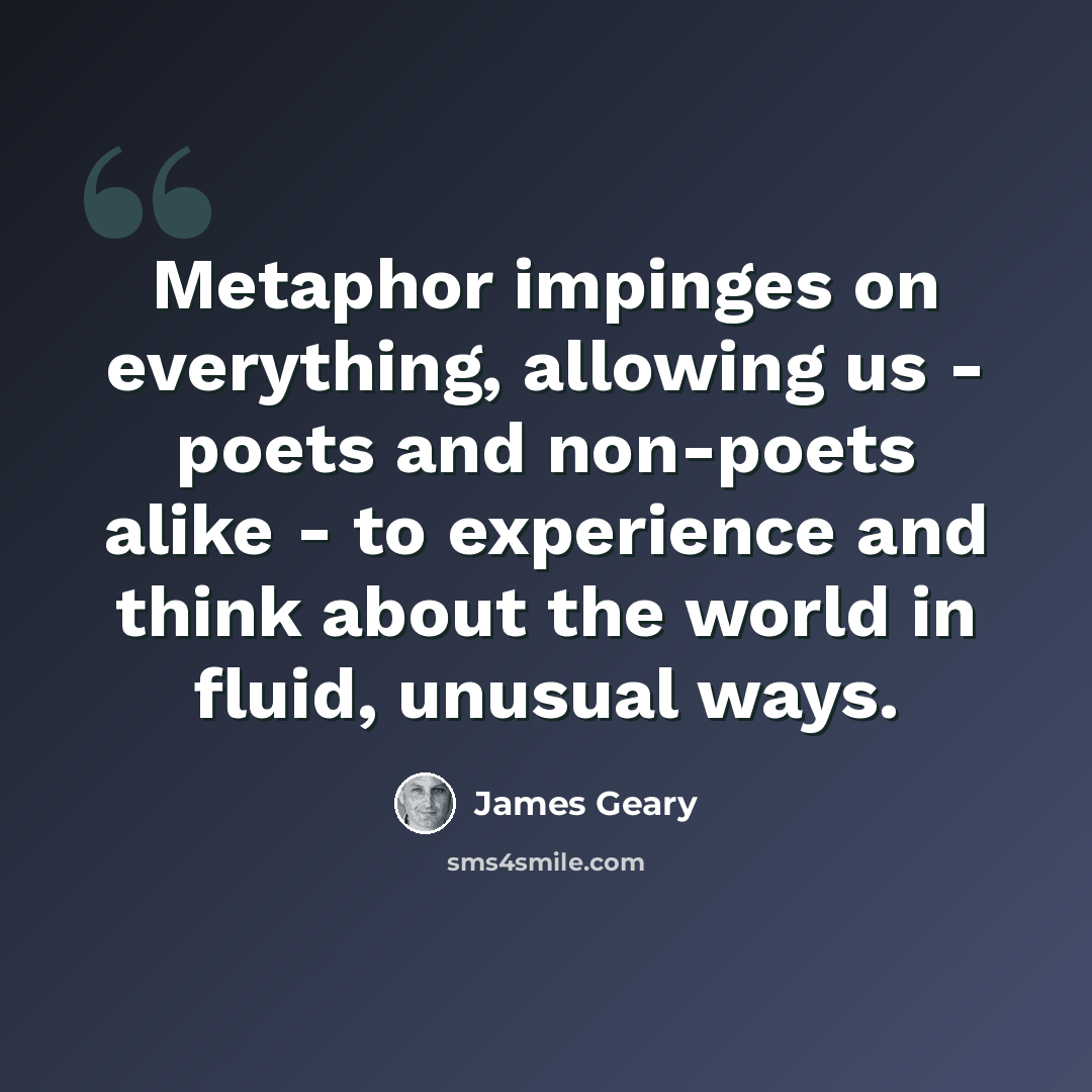 “Metaphor impinges on everything, allowing us - poets and non-poets alike - to experience and think about the world in fluid, unusual ways.” quote by James Geary