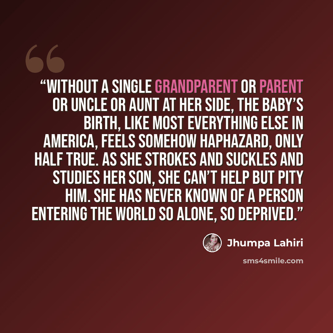 “Without a single grandparent or parent or uncle or aunt at her side, the baby’s birth, like most everything else in America, feels somehow haphazard, only half true. As she strokes and suckles and studies her son, she can’t help but pity him. She has never known of a person entering the world so…” quote by Jhumpa Lahiri