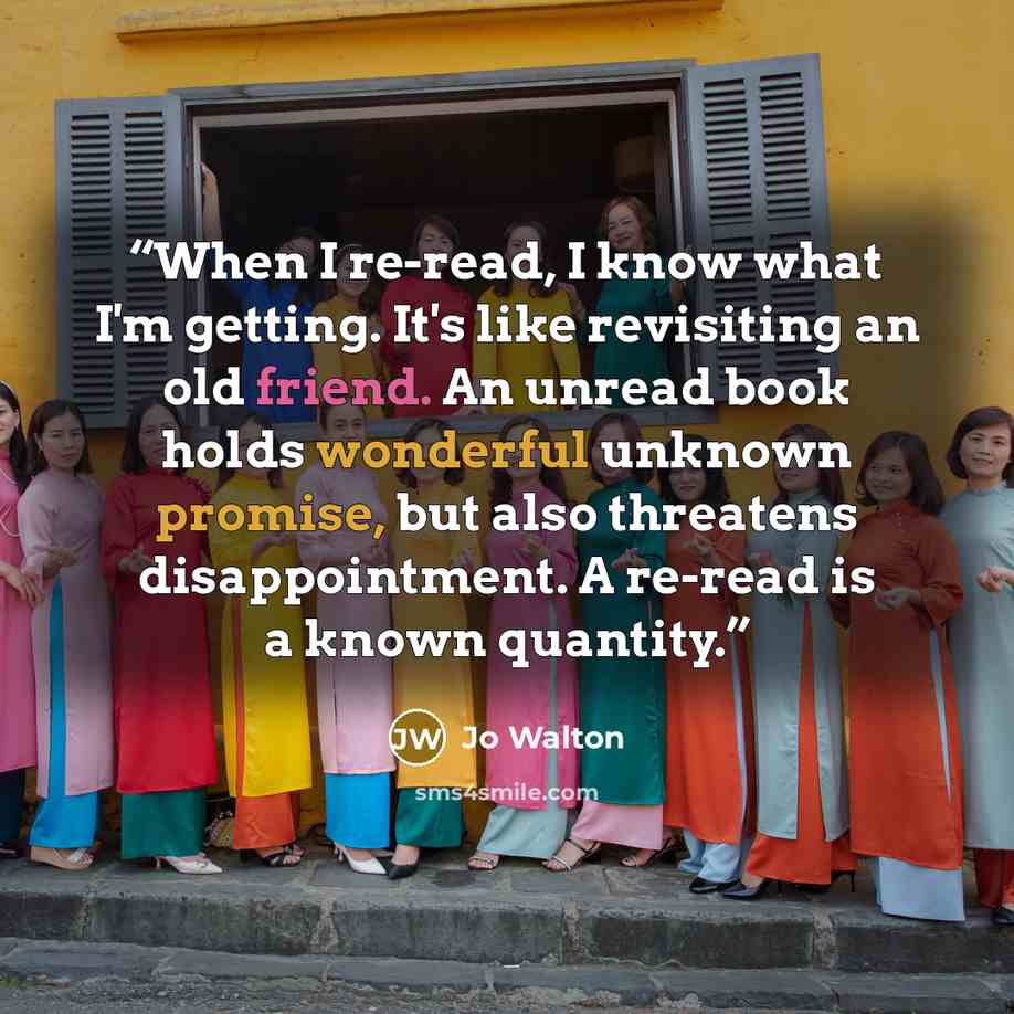 “When I re-read, I know what I'm getting. It's like revisiting an old friend. An unread book holds wonderful unknown promise, but also threatens disappointment. A re-read is a known quantity.” quote by Jo Walton