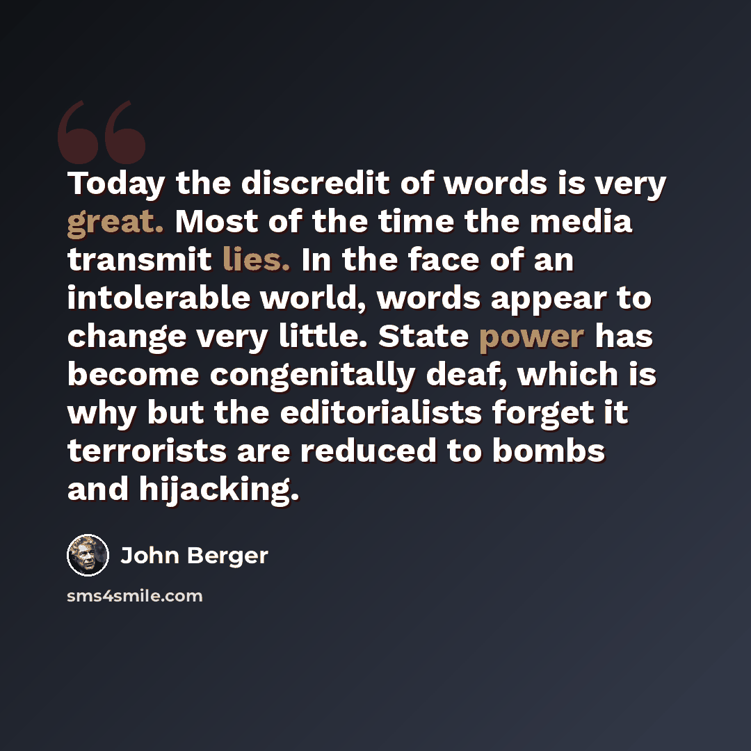 “Today the discredit of words is very great. Most of the time the media transmit lies. In the face of an intolerable world, words appear to change very little. State power has become congenitally deaf, which is why but the editorialists forget it terrorists are reduced to bombs and hijacking.” quote by John Berger