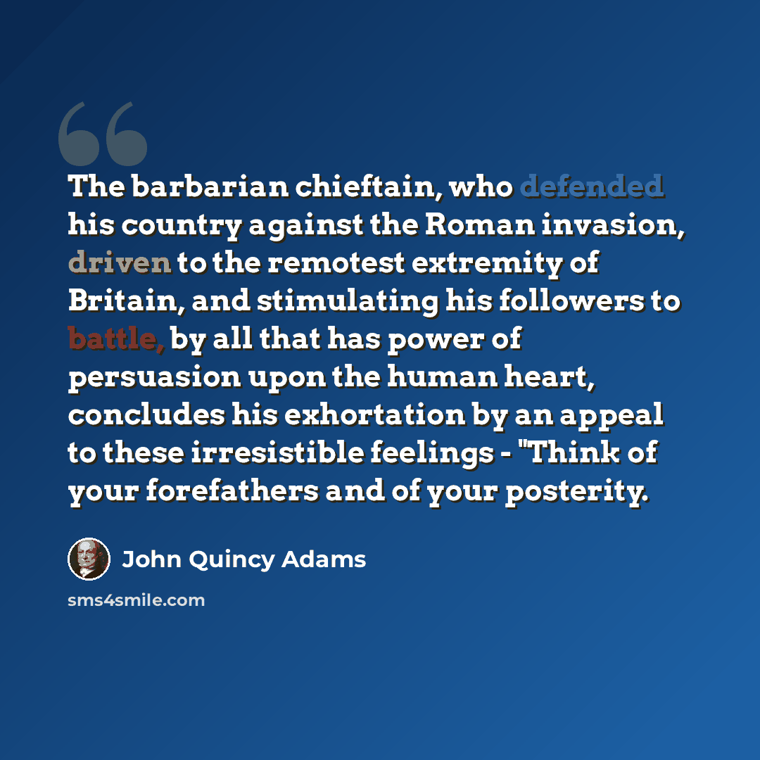 “The barbarian chieftain, who defended his country against the Roman invasion, driven to the remotest extremity of Britain, and stimulating his followers to battle, by all that has power of persuasion upon the human heart, concludes his exhortation by an appeal to these irresistible feelings…” quote by John Quincy Adams