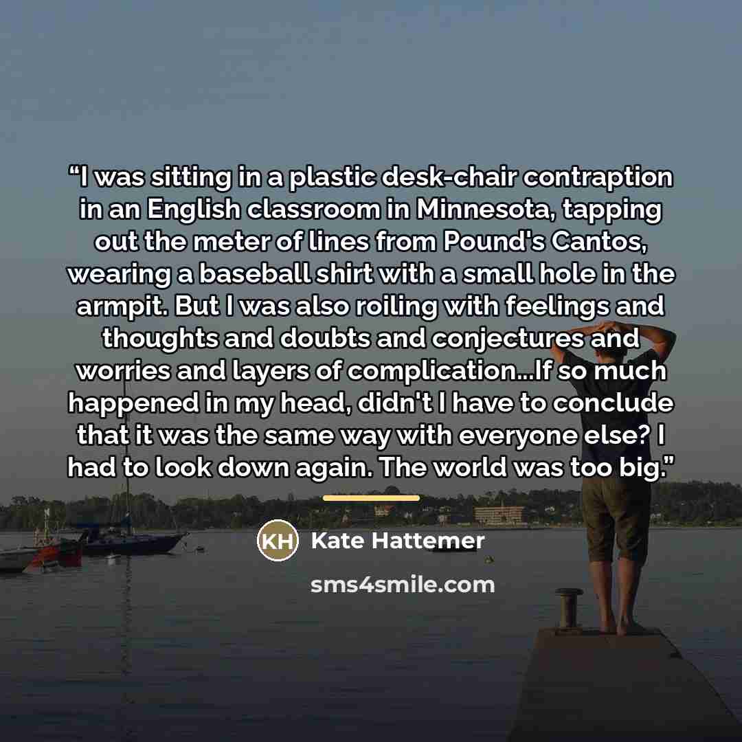 “I was sitting in a plastic desk-chair contraption in an English classroom in Minnesota, tapping out the meter of lines from Pound's Cantos, wearing a baseball shirt with a small hole in the armpit. But I was also roiling with feelings and thoughts and doubts and conjectures and worries and layers…” quote by Kate Hattemer