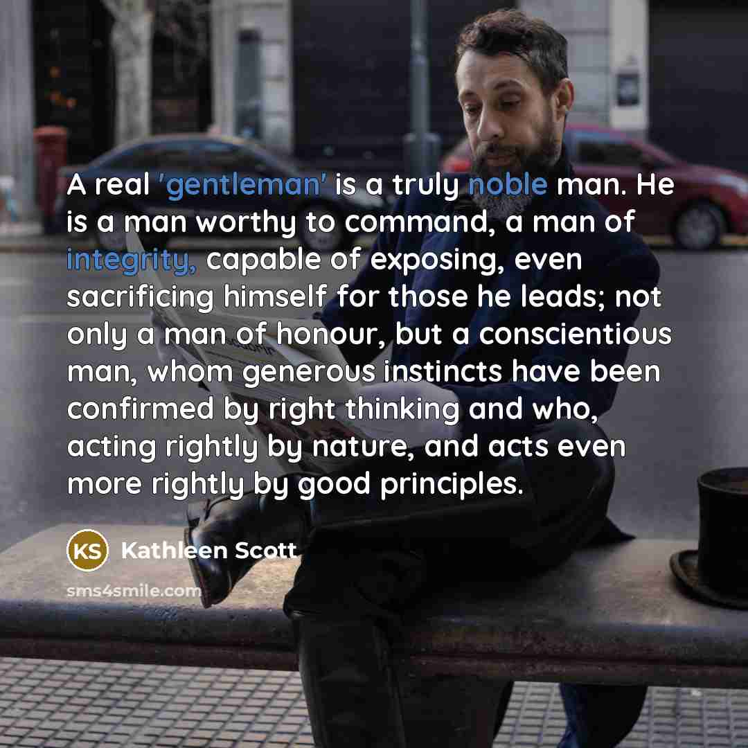 “A real 'gentleman' is a truly noble man. He is a man worthy to command, a man of integrity, capable of exposing, even sacrificing himself for those he leads; not only a man of honour, but a conscientious man, whom generous instincts have been confirmed by right thinking and who, acting rightly by…” quote by Kathleen Scott