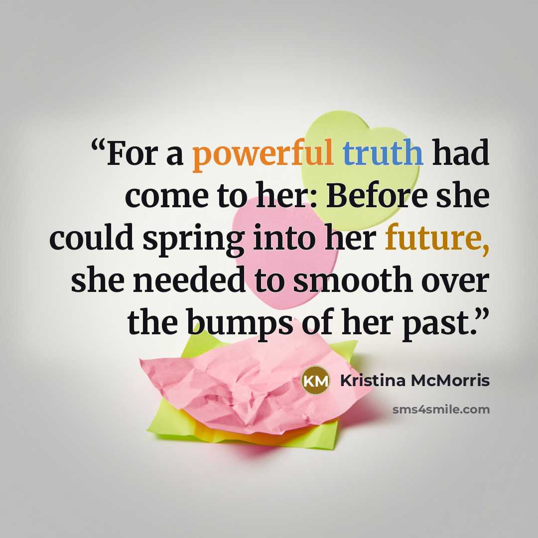 “For a powerful truth had come to her: Before she could spring into her future, she needed to smooth over the bumps of her past.” quote by Kristina McMorris