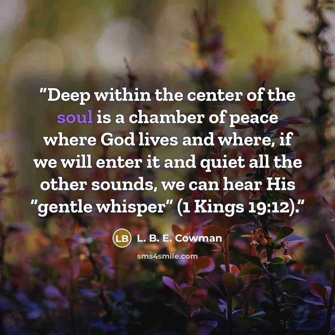 “Deep within the center of the soul is a chamber of peace where God lives and where, if we will enter it and quiet all the other sounds, we can hear His “gentle whisper” (1 Kings 19:12).” quote by L. B. E. Cowman