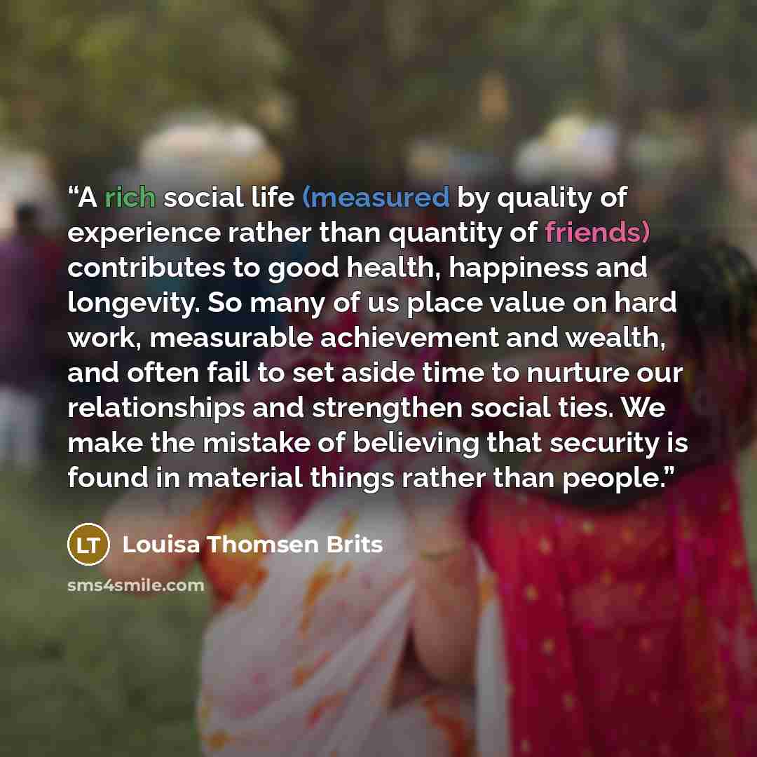 “A rich social life (measured by quality of experience rather than quantity of friends) contributes to good health, happiness and longevity. So many of us place value on hard work, measurable achievement and wealth, and often fail to set aside time to nurture our relationships and strengthen social…” quote by Louisa Thomsen Brits