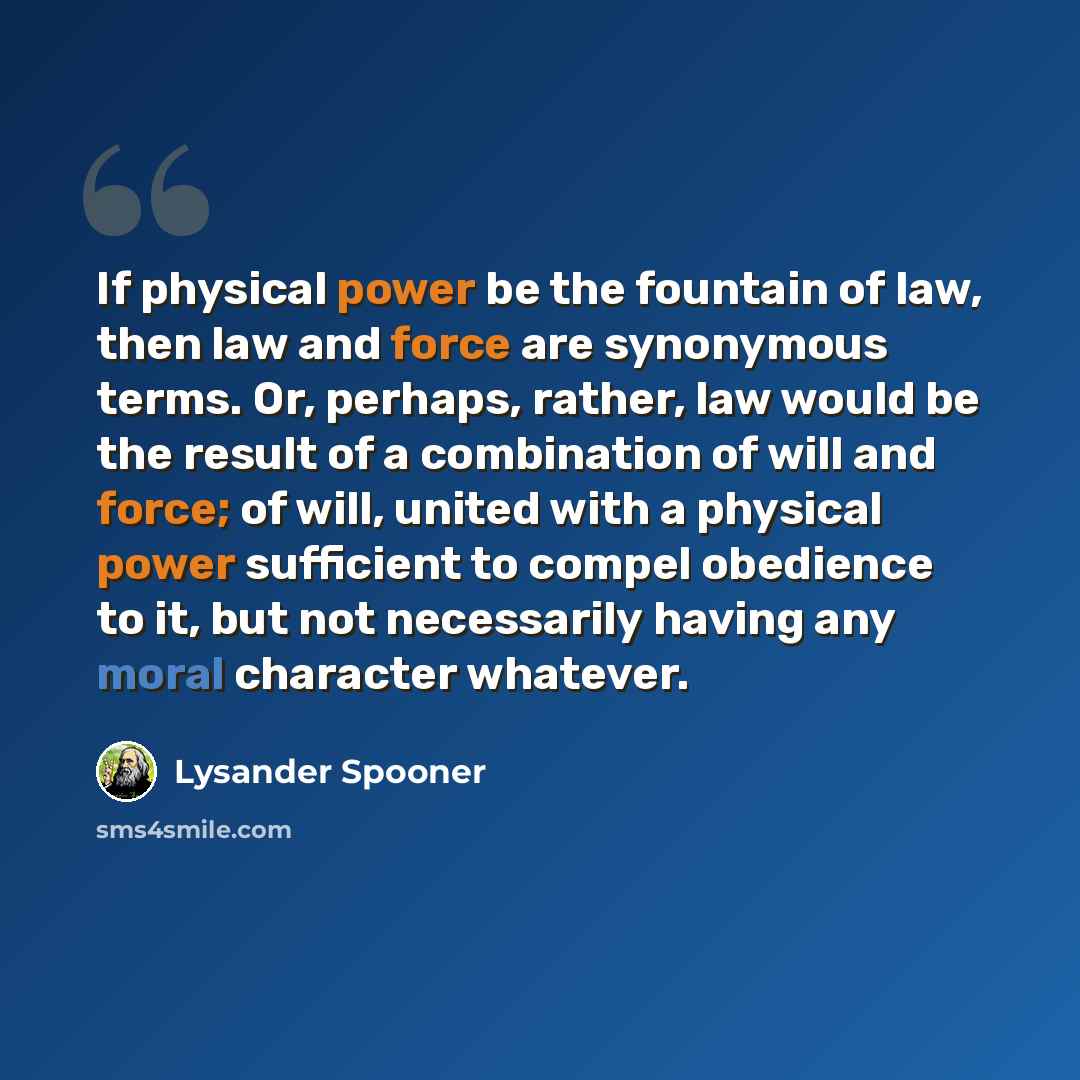 “If physical power be the fountain of law, then law and force are synonymous terms. Or, perhaps, rather, law would be the result of a combination of will and force; of will, united with a physical power sufficient to compel obedience to it, but not necessarily having any moral character whatever.” quote by Lysander Spooner